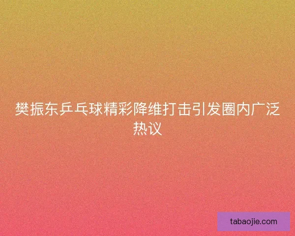 樊振东乒乓球精彩降维打击引发圈内广泛热议