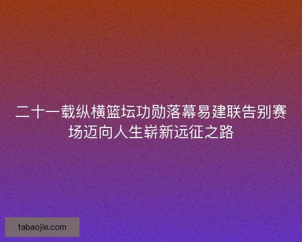 二十一载纵横篮坛功勋落幕易建联告别赛场迈向人生崭新远征之路