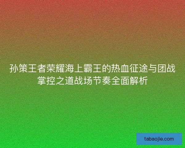 孙策王者荣耀海上霸王的热血征途与团战掌控之道战场节奏全面解析
