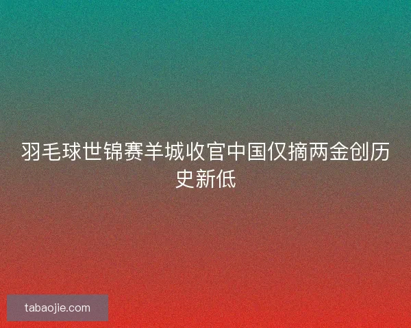 羽毛球世锦赛羊城收官中国仅摘两金创历史新低
