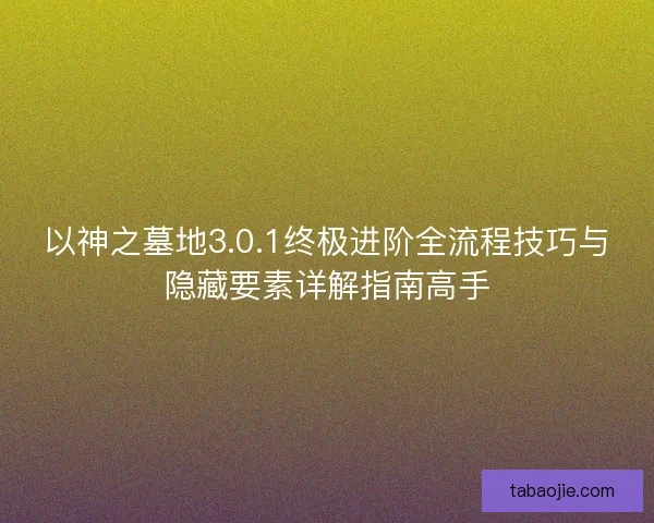 以神之墓地3.0.1终极进阶全流程技巧与隐藏要素详解指南高手